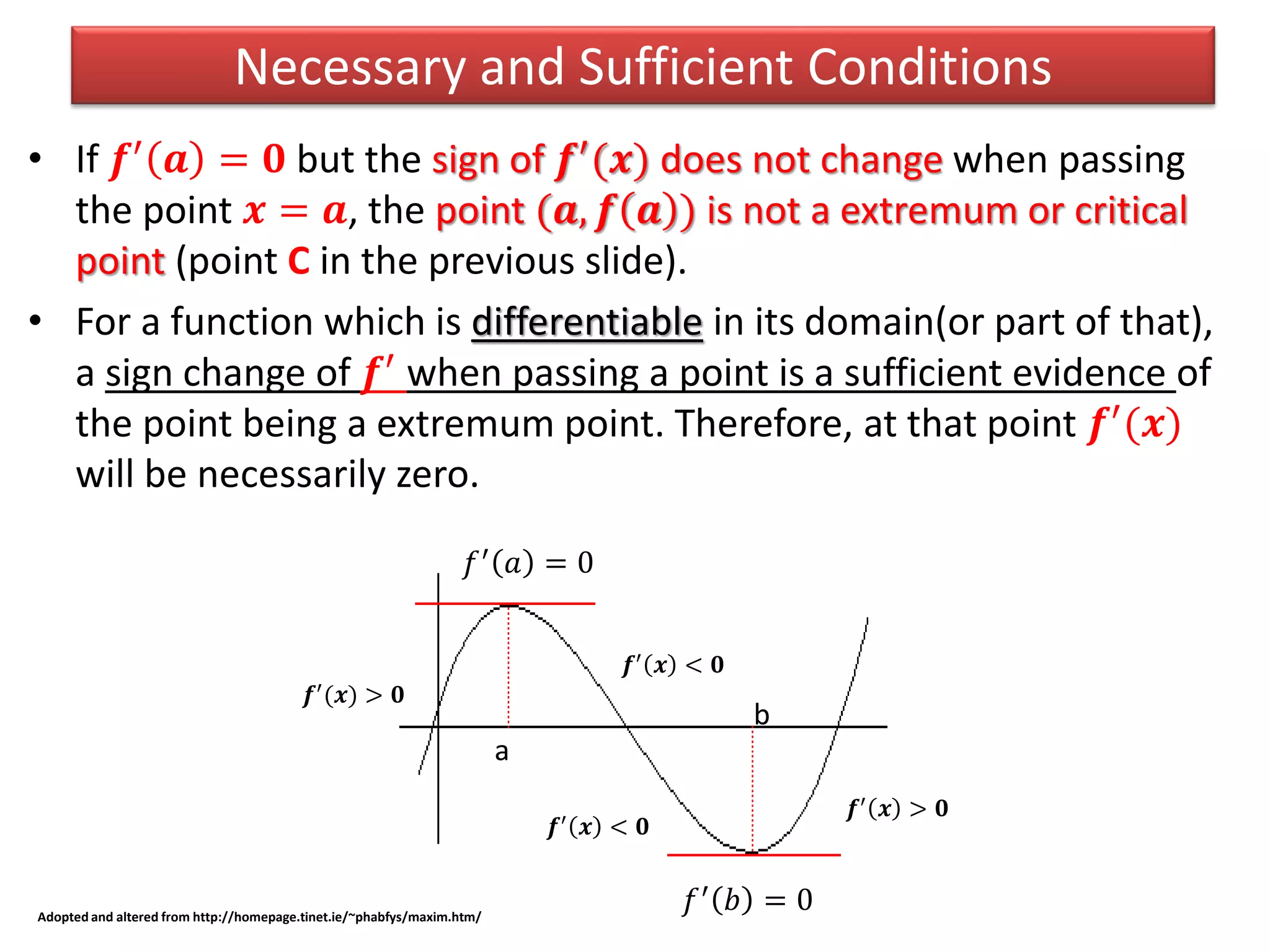 • If 𝒇′ 𝒂 = 𝟎 but the sign of 𝒇′(𝒙) does not change when passing
the point 𝒙 = 𝒂, the point (𝒂, 𝒇 𝒂 ) is not a extremum or critical
point (point C in the previous slide).
• For a function which is differentiable in its domain(or part of that),
a sign change of 𝒇′
when passing a point is a sufficient evidence of
the point being a extremum point. Therefore, at that point 𝒇′(𝒙)
will be necessarily zero.
Necessary and Sufficient Conditions
𝒇′
𝒙 > 𝟎
𝒇′
𝒙 < 𝟎
𝑓′
𝑎 = 0
Adopted and altered from http://homepage.tinet.ie/~phabfys/maxim.htm/
𝒇′
(𝒙) > 𝟎
𝑓′
𝑏 = 0
𝒇′
𝒙 < 𝟎
a
b
 