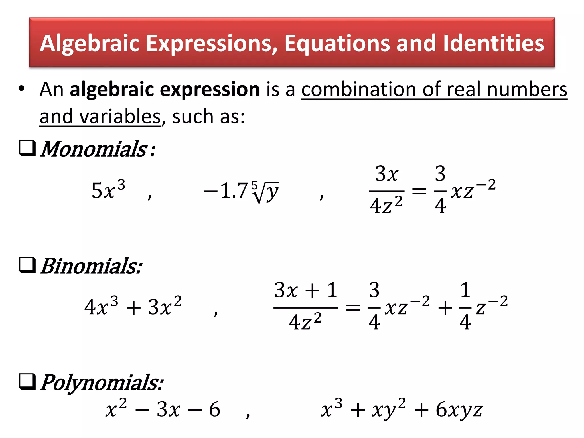 Algebraic Expressions, Equations and Identities
• An algebraic expression is a combination of real numbers
and variables, such as:
Monomials :
5𝑥3
, −1.75
𝑦 ,
3𝑥
4𝑧2
=
3
4
𝑥𝑧−2
Binomials:
4𝑥3
+ 3𝑥2
,
3𝑥 + 1
4𝑧2
=
3
4
𝑥𝑧−2
+
1
4
𝑧−2
Polynomials:
𝑥2 − 3𝑥 − 6 , 𝑥3 + 𝑥𝑦2 + 6𝑥𝑦𝑧
 