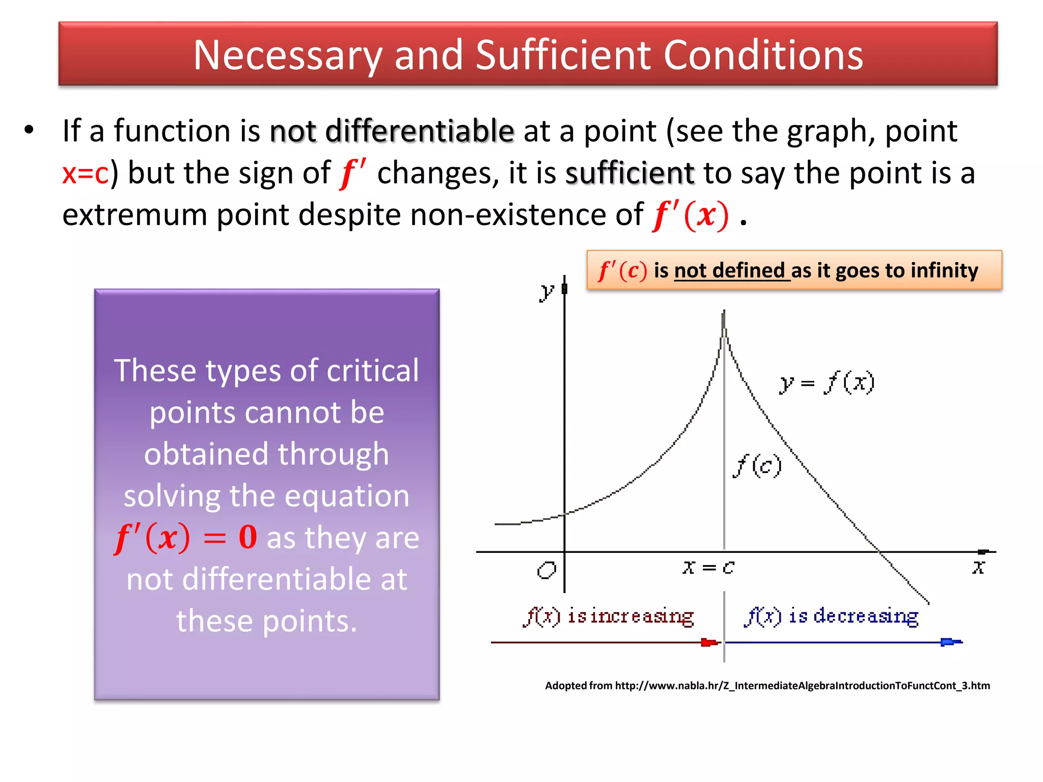 • If a function is not differentiable at a point (see the graph, point
x=c) but the sign of 𝒇′ changes, it is sufficient to say the point is a
extremum point despite non-existence of 𝒇′(𝒙) .
Necessary and Sufficient Conditions
Adopted from http://www.nabla.hr/Z_IntermediateAlgebraIntroductionToFunctCont_3.htm
𝒇′
(𝒄) is not defined as it goes to infinity
These types of critical
points cannot be
obtained through
solving the equation
𝒇′ 𝒙 = 𝟎 as they are
not differentiable at
these points.
 