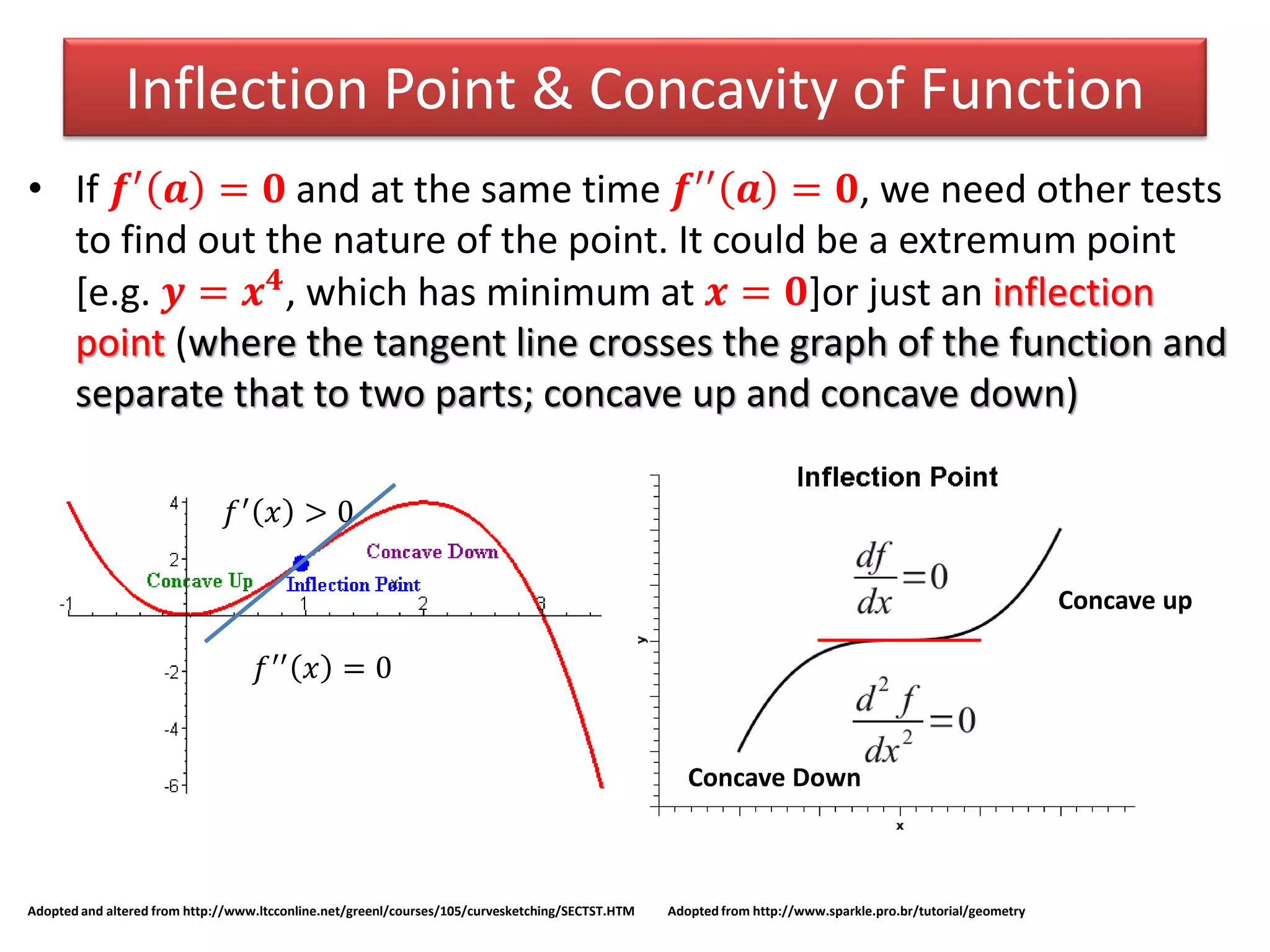 Inflection Point & Concavity of Function
• If 𝒇′ 𝒂 = 𝟎 and at the same time 𝒇′′ 𝒂 = 𝟎, we need other tests
to find out the nature of the point. It could be a extremum point
[e.g. 𝒚 = 𝒙 𝟒
, which has minimum at 𝒙 = 𝟎]or just an inflection
point (where the tangent line crosses the graph of the function and
separate that to two parts; concave up and concave down)
Adopted and altered from http://www.ltcconline.net/greenl/courses/105/curvesketching/SECTST.HTM Adopted from http://www.sparkle.pro.br/tutorial/geometry
𝑓′′ 𝑥 = 0
𝑓′ 𝑥 > 0
Concave Down
Concave up
 