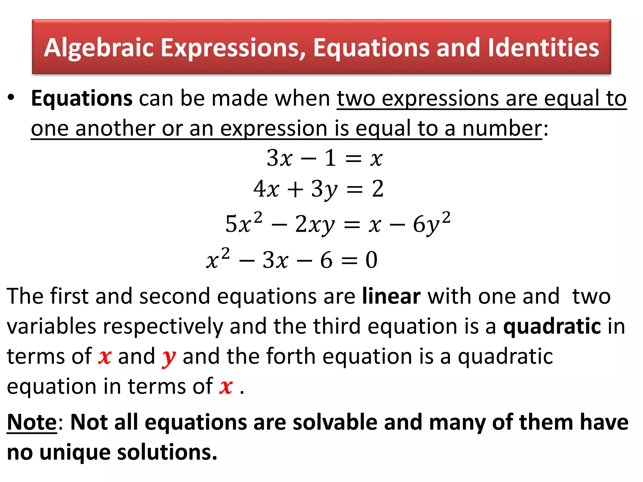 Algebraic Expressions, Equations and Identities
• Equations can be made when two expressions are equal to
one another or an expression is equal to a number:
3𝑥 − 1 = 𝑥
4𝑥 + 3𝑦 = 2
5𝑥2 − 2𝑥𝑦 = 𝑥 − 6𝑦2
𝑥2 − 3𝑥 − 6 = 0
The first and second equations are linear with one and two
variables respectively and the third equation is a quadratic in
terms of 𝒙 and 𝒚 and the forth equation is a quadratic
equation in terms of 𝒙 .
Note: Not all equations are solvable and many of them have
no unique solutions.
 