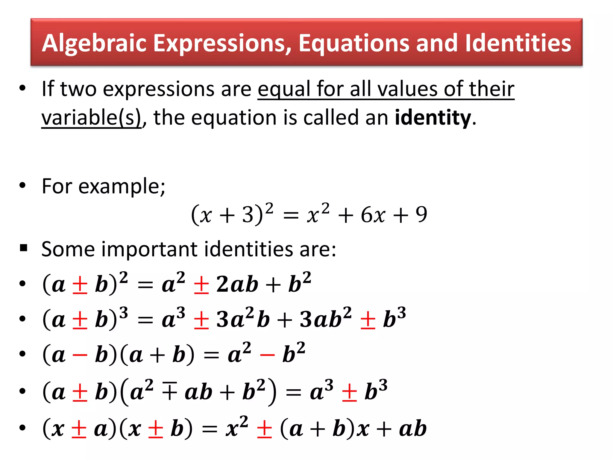 Algebraic Expressions, Equations and Identities
• If two expressions are equal for all values of their
variable(s), the equation is called an identity.
• For example;
𝑥 + 3 2 = 𝑥2 + 6𝑥 + 9
 Some important identities are:
• 𝒂 ± 𝒃 𝟐 = 𝒂 𝟐 ± 𝟐𝒂𝒃 + 𝒃 𝟐
• 𝒂 ± 𝒃 𝟑
= 𝒂 𝟑
± 𝟑𝒂 𝟐
𝒃 + 𝟑𝒂𝒃 𝟐
± 𝒃 𝟑
• 𝒂 − 𝒃 𝒂 + 𝒃 = 𝒂 𝟐 − 𝒃 𝟐
• 𝒂 ± 𝒃 𝒂 𝟐
∓ 𝒂𝒃 + 𝒃 𝟐
= 𝒂 𝟑
± 𝒃 𝟑
• 𝒙 ± 𝒂 𝒙 ± 𝒃 = 𝒙 𝟐 ± 𝒂 + 𝒃 𝒙 + 𝒂𝒃
 