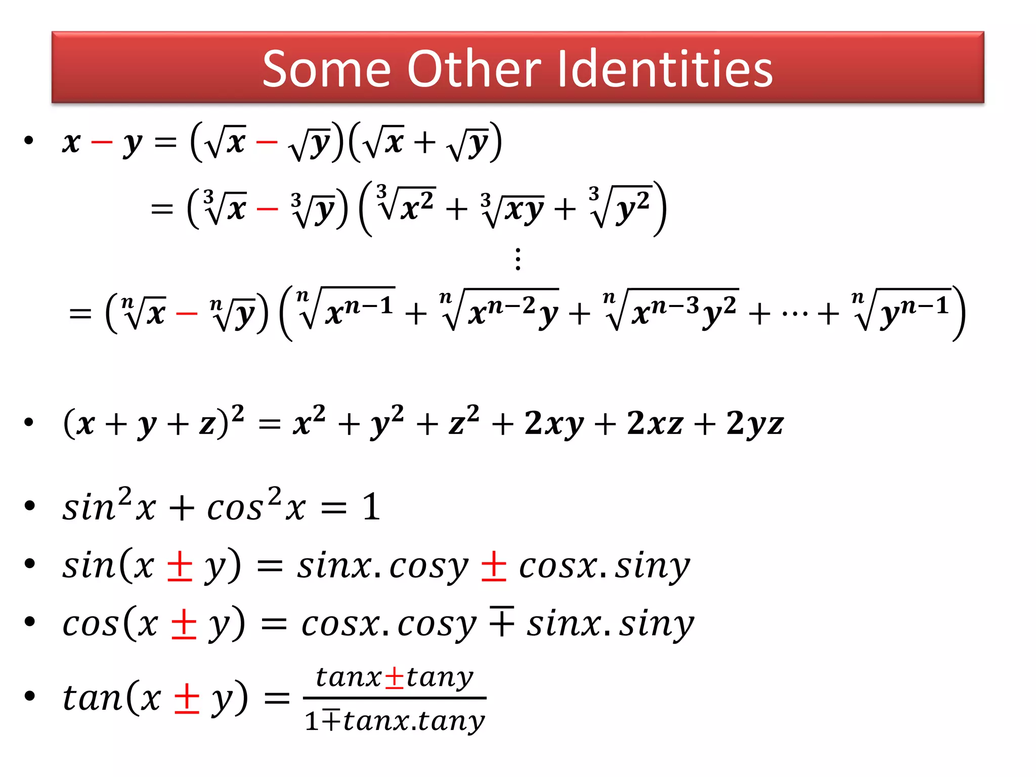 Some Other Identities
• 𝒙 − 𝒚 = 𝒙 − 𝒚 𝒙 + 𝒚
= 𝟑
𝒙 − 𝟑
𝒚
𝟑
𝒙 𝟐 + 𝟑
𝒙𝒚 +
𝟑
𝒚 𝟐
⋮
= 𝒏
𝒙 − 𝒏
𝒚
𝒏
𝒙 𝒏−𝟏 +
𝒏
𝒙 𝒏−𝟐 𝒚 +
𝒏
𝒙 𝒏−𝟑 𝒚 𝟐 + ⋯ +
𝒏
𝒚 𝒏−𝟏
• 𝒙 + 𝒚 + 𝒛 𝟐 = 𝒙 𝟐 + 𝒚 𝟐 + 𝒛 𝟐 + 𝟐𝒙𝒚 + 𝟐𝒙𝒛 + 𝟐𝒚𝒛
• 𝑠𝑖𝑛2
𝑥 + 𝑐𝑜𝑠2
𝑥 = 1
• 𝑠𝑖𝑛 𝑥 ± 𝑦 = 𝑠𝑖𝑛𝑥. 𝑐𝑜𝑠𝑦 ± 𝑐𝑜𝑠𝑥. 𝑠𝑖𝑛𝑦
• 𝑐𝑜𝑠 𝑥 ± 𝑦 = 𝑐𝑜𝑠𝑥. 𝑐𝑜𝑠𝑦 ∓ 𝑠𝑖𝑛𝑥. 𝑠𝑖𝑛𝑦
• 𝑡𝑎𝑛 𝑥 ± 𝑦 =
𝑡𝑎𝑛𝑥±𝑡𝑎𝑛𝑦
1∓𝑡𝑎𝑛𝑥.𝑡𝑎𝑛𝑦
 