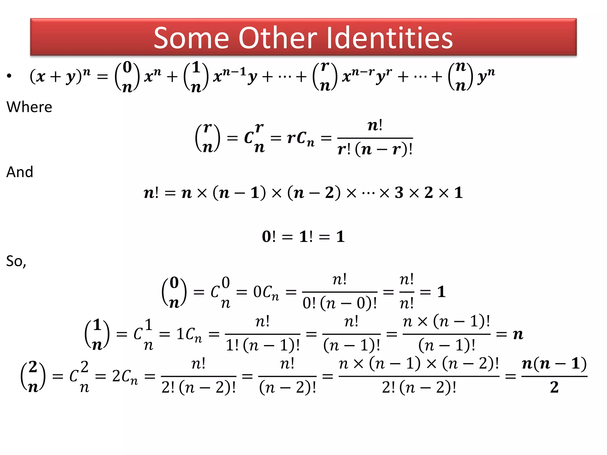 • 𝒙 + 𝒚 𝒏 =
𝟎
𝒏
𝒙 𝒏 +
𝟏
𝒏
𝒙 𝒏−𝟏 𝒚 + ⋯ +
𝒓
𝒏
𝒙 𝒏−𝒓 𝒚 𝒓 + ⋯ +
𝒏
𝒏
𝒚 𝒏
Where
𝒓
𝒏
= 𝑪
𝒓
𝒏
= 𝒓𝑪 𝒏 =
𝒏!
𝒓! 𝒏 − 𝒓 !
And
𝒏! = 𝒏 × 𝒏 − 𝟏 × 𝒏 − 𝟐 × ⋯ × 𝟑 × 𝟐 × 𝟏
𝟎! = 𝟏! = 𝟏
So,
𝟎
𝒏
= 𝐶
0
𝑛
= 0𝐶 𝑛 =
𝑛!
0! 𝑛 − 0 !
=
𝑛!
𝑛!
= 𝟏
𝟏
𝒏
= 𝐶
1
𝑛
= 1𝐶 𝑛 =
𝑛!
1! 𝑛 − 1 !
=
𝑛!
𝑛 − 1 !
=
𝑛 × 𝑛 − 1 !
𝑛 − 1 !
= 𝒏
𝟐
𝒏
= 𝐶
2
𝑛
= 2𝐶 𝑛 =
𝑛!
2! 𝑛 − 2 !
=
𝑛!
𝑛 − 2 !
=
𝑛 × 𝑛 − 1 × 𝑛 − 2 !
2! 𝑛 − 2 !
=
𝒏(𝒏 − 𝟏)
𝟐
Some Other Identities
 