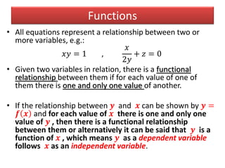 Functions
• All equations represent a relationship between two or
more variables, e.g.:
𝑥𝑦 = 1 ,
𝑥
2𝑦
+ 𝑧 = 0
• Given two variables in relation, there is a functional
relationship between them if for each value of one of
them there is one and only one value of another.
• If the relationship between 𝒚 and 𝒙 can be shown by 𝒚 =
𝒇 𝒙 and for each value of 𝒙 there is one and only one
value of 𝒚 , then there is a functional relationship
between them or alternatively it can be said that 𝒚 is a
function of 𝒙 , which means 𝒚 as a dependent variable
follows 𝒙 as an independent variable.
 