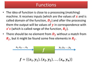 Functions
• The idea of function is close to a processing (matching)
machine. It receives inputs (which are the values of 𝒙 and is
called domain of the function, 𝑫 𝒇) and after the processing
them the output will be values of 𝒚 in correspondence with
𝒙′
𝒔 (which is called range of the function, 𝑹 𝒇).
• There should be no element from 𝑫 𝒇 without a match from
𝑹 𝒇, but it might be found some free elements in 𝑹 𝒇.
𝒇 = 𝒙 𝟏, 𝒚 𝟏 , 𝒙 𝟐, 𝒚 𝟐 , … , 𝒙 𝒏, 𝒚 𝒏
𝒇
𝒙 𝟏, 𝒙 𝟐, … , 𝒙 𝒏 𝒚 𝟏, 𝒚 𝟐, … , 𝒚 𝒏
 