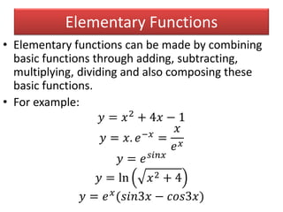 Elementary Functions
• Elementary functions can be made by combining
basic functions through adding, subtracting,
multiplying, dividing and also composing these
basic functions.
• For example:
𝑦 = 𝑥2
+ 4𝑥 − 1
𝑦 = 𝑥. 𝑒−𝑥
=
𝑥
𝑒 𝑥
𝑦 = 𝑒 𝑠𝑖𝑛𝑥
𝑦 = ln 𝑥2 + 4
𝑦 = 𝑒 𝑥
(𝑠𝑖𝑛3𝑥 − 𝑐𝑜𝑠3𝑥)
 