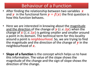 Behaviour of a Function
• After finding the relationship between two variables 𝒙
and 𝒚 in the functional form 𝒚 = 𝒇(𝒙) the first question is
how this function behaves.
• Here we are interested in knowing about the magnitude
and the direction of the change of 𝒚 (𝑖. 𝑒. ∆𝒚) when the
change of 𝒙 (𝑖. 𝑒. ∆𝒙) is getting smaller and smaller around
a point in its domain. The technical term for this locality
around a point is neighbourhood. So, we are trying to find
the magnitude and the direction of the change of 𝒚 in the
neighbourhood of 𝒙.
• Slope of a function is the concept which helps us to have
this information. The value of the slope shows the
magnitude of the change and the sign of slope shows the
direction of the change.
 
