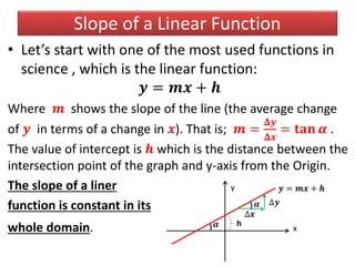 Slope of a Linear Function
• Let’s start with one of the most used functions in
science , which is the linear function:
𝒚 = 𝒎𝒙 + 𝒉
Where 𝒎 shows the slope of the line (the average change
of 𝒚 in terms of a change in 𝒙). That is; 𝒎 =
𝚫𝒚
𝚫𝒙
= 𝐭𝐚𝐧 𝜶 .
The value of intercept is 𝒉 which is the distance between the
intersection point of the graph and y-axis from the Origin.
The slope of a liner
function is constant in its
whole domain.
y
x
h
𝒚 = 𝒎𝒙 + 𝒉
∆𝒙
∆𝒚
𝜶
𝜶
 