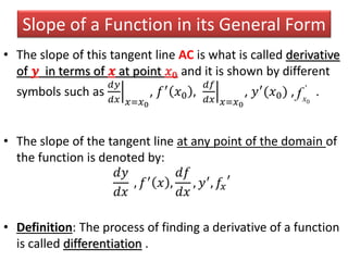 Slope of a Function in its General Form
• The slope of this tangent line AC is what is called derivative
of 𝒚 in terms of 𝒙 at point 𝑥0 and it is shown by different
symbols such as
𝑑𝑦
𝑑𝑥 𝑥=𝑥0
, 𝑓′
𝑥0 ,
𝑑𝑓
𝑑𝑥 𝑥=𝑥0
, 𝑦′
(𝑥0) , .
• The slope of the tangent line at any point of the domain of
the function is denoted by:
𝑑𝑦
𝑑𝑥
, 𝑓′ 𝑥 ,
𝑑𝑓
𝑑𝑥
, 𝑦′, 𝑓𝑥
′
• Definition: The process of finding a derivative of a function
is called differentiation .
'
0xf
 