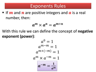 Exponents Rules
 If 𝒎 and 𝒏 are positive integers and 𝒂 is a real
number, then:
𝒂 𝒎
× 𝒂 𝒏
= 𝒂 𝒎+𝒏
With this rule we can define the concept of negative
exponent (power):
𝑎0
= 1
𝑎 𝑚−𝑚
= 1
𝑎 𝑚+(−𝑚)
= 1
𝑎 𝑚
× 𝑎−𝑚
= 1
𝒂−𝒎
=
𝟏
𝒂 𝒎
 