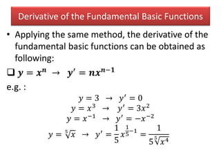 Derivative of the Fundamental Basic Functions
• Applying the same method, the derivative of the
fundamental basic functions can be obtained as
following:
 𝒚 = 𝒙 𝒏
→ 𝒚′
= 𝒏𝒙 𝒏−𝟏
e.g. :
𝑦 = 3 → 𝑦′ = 0
𝑦 = 𝑥3 → 𝑦′ = 3𝑥2
𝑦 = 𝑥−1 → 𝑦′ = −𝑥−2
𝑦 = 5
𝑥 → 𝑦′
=
1
5
𝑥
1
5
−1
=
1
5
5
𝑥4
 