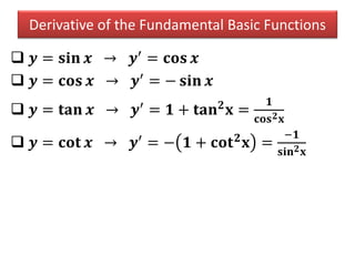 Derivative of the Fundamental Basic Functions
 𝒚 = 𝐬𝐢𝐧 𝒙 → 𝒚′
= 𝐜𝐨𝐬 𝒙
 𝒚 = 𝐜𝐨𝐬 𝒙 → 𝒚′
= − 𝐬𝐢𝐧 𝒙
 𝒚 = 𝐭𝐚𝐧 𝒙 → 𝒚′
= 𝟏 + 𝐭𝐚𝐧 𝟐
𝐱 =
𝟏
𝐜𝐨𝐬 𝟐 𝐱
 𝒚 = 𝐜𝐨𝐭 𝒙 → 𝒚′
= − 𝟏 + 𝐜𝐨𝐭 𝟐
𝐱 =
−𝟏
𝐬𝐢𝐧 𝟐 𝐱
 