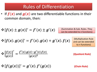 Rules of Differentiation
• If 𝒇(𝒙) and 𝒈 𝒙 are two differentiable functions in their
common domain, then:
 𝒇(𝒙) ± 𝒈(𝒙) ′ = 𝒇′(𝒙) ± 𝒈′(𝒙)
 𝒇 𝒙 . 𝒈(𝒙) ′ = 𝒇′ 𝒙 . 𝒈 𝒙 + 𝒈′ 𝒙 . 𝒇(𝒙)

𝒇(𝒙)
𝒈(𝒙)
′
=
𝒇′ 𝒙 .𝒈 𝒙 −𝒈′ 𝒙 .𝒇(𝒙)
𝒈(𝒙) 𝟐 (Quotient Rule)
 𝒇(𝒈 𝒙 ) ′ = 𝒈′ 𝒙 . 𝒇′(𝒈 𝒙 ) (Chain Rule)
(Summation & Sub. Rules. They
can be extended to n functions)
(Multiplication Rule
and can be extended
to n functions)
 