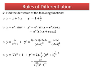  Find the derivative of the following functions:
o 𝑦 = 𝑥 + 𝑙𝑛𝑥 ∶ 𝒚′ = 𝟏 +
𝟏
𝒙
o 𝑦 = 𝑒 𝑥. 𝑠𝑖𝑛𝑥 ∶ 𝒚′ = 𝒆 𝒙. 𝒔𝒊𝒏𝒙 + 𝒆 𝒙. 𝒄𝒐𝒔𝒙
= 𝒆 𝒙 𝒔𝒊𝒏𝒙 + 𝒄𝒐𝒔𝒙
o 𝑦 =
2𝑥
𝑥2+1
∶ 𝒚′ =
𝟐 𝒙 𝟐+𝟏 −𝟐𝒙.𝟐𝒙
𝒙 𝟐+𝟏
𝟐 =
𝟏−𝟐𝒙 𝟐
𝒙 𝟐+𝟏
𝟐
o 𝑦 =
3
𝑥2 + 1 ∶ 𝒚′ = 𝟐𝒙.
𝟏
𝟑
. 𝒙 𝟐 + 𝟏
𝟏
𝟑
−𝟏
=
𝟐𝒙
𝟑
𝟑
𝒙 𝟐+𝟏
𝟐
Rules of Differentiation
 