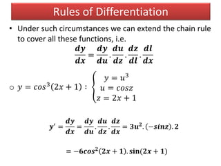 • Under such circumstances we can extend the chain rule
to cover all these functions, i.e.
𝒅𝒚
𝒅𝒙
=
𝒅𝒚
𝒅𝒖
.
𝒅𝒖
𝒅𝒛
.
𝒅𝒛
𝒅𝒍
.
𝒅𝒍
𝒅𝒙
o 𝑦 = 𝑐𝑜𝑠3
2𝑥 + 1 ∶
𝑦 = 𝑢3
𝑢 = 𝑐𝑜𝑠𝑧
𝑧 = 2𝑥 + 1
𝒚′ =
𝒅𝒚
𝒅𝒙
=
𝒅𝒚
𝒅𝒖
.
𝒅𝒖
𝒅𝒛
.
𝒅𝒛
𝒅𝒙
= 𝟑𝒖 𝟐. −𝒔𝒊𝒏𝒛 . 𝟐
= −𝟔𝒄𝒐𝒔 𝟐 𝟐𝒙 + 𝟏 . 𝐬𝐢𝐧(𝟐𝒙 + 𝟏)
Rules of Differentiation
 