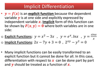 Implicit Differentiation
• 𝒚 = 𝒇 𝒙 is an explicit function because the dependent
variable 𝒚 is at one side and explicitly expressed by
independent variable 𝒙. Implicit form of this function can
be shown by 𝑭 𝒙, 𝒚 = 𝟎 where both variables are in one
side:
o Explicit Functions: 𝑦 = 𝑥2 − 3𝑥 , 𝑦 = 𝑒 𝑥. 𝑙𝑛𝑥 , 𝑦 =
𝑠𝑖𝑛𝑥
𝑥
o Implicit Functions: 2𝑥 − 7𝑦 + 3 = 0 , 2 𝑥𝑦 − 𝑦2 = 0
• Many implicit functions can be easily transformed to an
explicit function but it cannot be done for all. In this case,
differentiation with respect to 𝒙 can be done part by part
and 𝒚 should be treated as a function of 𝒙.
 