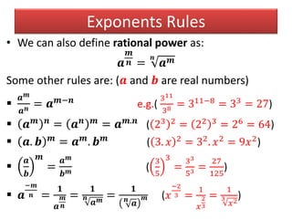Exponents Rules
• We can also define rational power as:
𝒂
𝒎
𝒏 =
𝒏
𝒂 𝒎
Some other rules are: (𝒂 and 𝒃 are real numbers)

𝒂 𝒎
𝒂 𝒏 = 𝒂 𝒎−𝒏
e.g.(
311
38 = 311−8
= 33
= 27)
 𝒂 𝒎 𝒏
= 𝒂 𝒏 𝒎
= 𝒂 𝒎.𝒏
( 23 2 = 22 3 = 26 = 64)
 𝒂. 𝒃 𝒎
= 𝒂 𝒎
. 𝒃 𝒎
( 3. 𝑥 2 = 32. 𝑥2 = 9𝑥2)

𝒂
𝒃
𝒎
=
𝒂 𝒎
𝒃 𝒎 (
3
5
3
=
33
53 =
27
125
)
 𝒂
−𝒎
𝒏 =
𝟏
𝒂
𝒎
𝒏
=
𝟏
𝒏
𝒂 𝒎
=
𝟏
𝒏
𝒂
𝒎 (𝑥
−2
3 =
1
𝑥
2
3
=
1
3
𝑥2
)
 