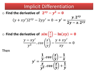 o Find the derivative of 𝟐 𝒙𝒚 − 𝒚 𝟐 = 𝟎
𝑦 + 𝑥𝑦′ 2 𝑥𝑦 − 2𝑦𝑦′ = 0 → 𝒚′ =
𝒚. 𝟐 𝒙𝒚
𝟐𝒚 − 𝒙. 𝟐 𝒙𝒚
o Find the derivative of 𝒔𝒊𝒏
𝒙
𝒚
− 𝐥𝐧 𝒙𝒚 = 𝟎
𝑦 − 𝑥𝑦′
𝑦2
. 𝑐𝑜𝑠
𝑥
𝑦
−
𝑦 + 𝑥𝑦′
𝑥𝑦
= 0
Then
𝒚′
=
𝟏
𝒚
. 𝒄𝒐𝒔
𝒙
𝒚
−
𝟏
𝒙
𝒙
𝒚 𝟐 . 𝒄𝒐𝒔
𝒙
𝒚
+
𝟏
𝒚
Implicit Differentiation
 