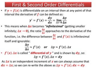 First & Second Order Differentials
• If 𝒚 = 𝒇(𝒙) is differentiable on an interval then at any point of that
interval the derivative of 𝒇 can be defined as:
𝒚′
= 𝒇′
𝒙 =
𝒅𝒚
𝒅𝒙
= 𝐥𝐢𝐦
∆𝒙→𝟎
𝚫𝒚
𝚫𝒙
• This means when 𝚫𝒙 becomes “infinitesimal” (getting smaller
infinitely; ∆𝒙 → 𝟎), the ratio
𝚫𝒚
𝚫𝒙
approaches to the derivative of the
function, i.e. the difference between
𝚫𝒚
𝚫𝒙
and 𝒇′ 𝒙 is infinitesimal
itself and ignorable:
𝚫𝒚
𝚫𝒙
≈ 𝒇′
𝒙 𝒐𝒓 ∆𝒚 ≈ 𝒇′
𝒙 . ∆𝒙
• 𝒇′ 𝒙 . ∆𝒙 is called “ differential of 𝒚 ” and is shown by 𝒅𝒚, so:
∆𝒚 ≈ 𝒇′ 𝒙 . ∆𝒙 = 𝒅𝒚
As ∆𝒙 is an independent increment of 𝒙 we can always assume that
𝒅𝒙 = ∆𝒙; so we can re-write the above as ∆𝒚 ≈ 𝒇′
𝒙 . 𝒅𝒙 = 𝒅𝒚
 