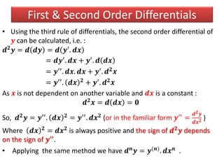 • Using the third rule of differentials, the second order differential of
𝒚 can be calculated, i.e. :
𝒅 𝟐
𝒚 = 𝒅 𝒅𝒚 = 𝒅 𝒚′
. 𝒅𝒙
= 𝒅𝒚′. 𝒅𝒙 + 𝒚′. 𝒅 𝒅𝒙
= 𝒚′′. 𝒅𝒙. 𝒅𝒙 + 𝒚′. 𝒅 𝟐 𝒙
= 𝒚′′. 𝒅𝒙 𝟐 + 𝒚′. 𝒅 𝟐 𝒙
As 𝒙 is not dependent on another variable and 𝒅𝒙 is a constant :
𝒅 𝟐 𝒙 = 𝒅 𝒅𝒙 = 𝟎
So, 𝒅 𝟐 𝒚 = 𝒚′′. 𝒅𝒙 𝟐 = 𝒚′′. 𝒅𝒙 𝟐 (or in the familiar form 𝒚′′ =
𝒅 𝟐 𝒚
𝒅𝒙 𝟐 )
Where 𝒅𝒙 𝟐 = 𝒅𝒙 𝟐 is always positive and the sign of 𝒅 𝟐 𝒚 depends
on the sign of 𝒚′′.
• Applying the same method we have 𝒅 𝒏 𝒚 = 𝒚(𝒏). 𝒅𝒙 𝒏 .
First & Second Order Differentials
 