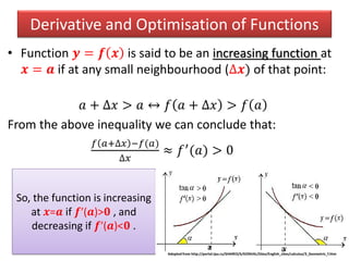 Derivative and Optimisation of Functions
• Function 𝒚 = 𝒇 𝒙 is said to be an increasing function at
𝒙 = 𝒂 if at any small neighbourhood (∆𝒙) of that point:
𝑎 + ∆𝑥 > 𝑎 ↔ 𝑓 𝑎 + ∆𝑥 > 𝑓 𝑎
From the above inequality we can conclude that:
𝑓 𝑎+∆𝑥 −𝑓(𝑎)
∆𝑥
≈ 𝑓′(𝑎) > 0
So, the function is increasing
at 𝒙=𝒂 if 𝒇′(𝒂)>𝟎 , and
decreasing if 𝒇′(𝒂)<𝟎 .
Adopted from http://portal.tpu.ru/SHARED/k/KONVAL/Sites/English_sites/calculus/3_Geometric_f.htm
a a
 