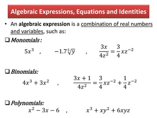 Algebraic Expressions, Equations and Identities
• An algebraic expression is a combination of real numbers
and variables, such as:
Monomials :
5𝑥3
, −1.75
𝑦 ,
3𝑥
4𝑧2
=
3
4
𝑥𝑧−2
Binomials:
4𝑥3
+ 3𝑥2
,
3𝑥 + 1
4𝑧2
=
3
4
𝑥𝑧−2
+
1
4
𝑧−2
Polynomials:
𝑥2 − 3𝑥 − 6 , 𝑥3 + 𝑥𝑦2 + 6𝑥𝑦𝑧
 