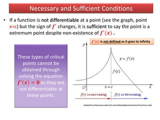 • If a function is not differentiable at a point (see the graph, point
x=c) but the sign of 𝒇′ changes, it is sufficient to say the point is a
extremum point despite non-existence of 𝒇′(𝒙) .
Necessary and Sufficient Conditions
Adopted from http://www.nabla.hr/Z_IntermediateAlgebraIntroductionToFunctCont_3.htm
𝒇′
(𝒄) is not defined as it goes to infinity
These types of critical
points cannot be
obtained through
solving the equation
𝒇′ 𝒙 = 𝟎 as they are
not differentiable at
these points.
 