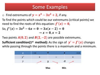 Some Examples
o Find extremums of 𝒚 = 𝒙 𝟑 − 𝟑𝒙 𝟐 + 𝟐, if any.
To find the points which could be our extremums (critical points) we
need to find the roots of this equation: 𝒇′ 𝒙 = 𝟎,
So, 𝒇′ 𝒙 = 𝟑𝒙 𝟐 − 𝟔𝒙 = 𝟎 → 𝟑𝒙 𝒙 − 𝟐 = 𝟎
→ 𝒙 = 𝟎, 𝒙 = 𝟐
Two points 𝑨(𝟎, 𝟐) and 𝑩(𝟐, −𝟐) are possible extremums.
Sufficient condition(1st method): As the sign of 𝒚′ = 𝒇′(𝒙) changes
while passing through the points there is a maximum and a minimum.
𝒙 −∞ +∞
𝑦′ + − +
𝑦
0 2
2 -2
Max Min
 