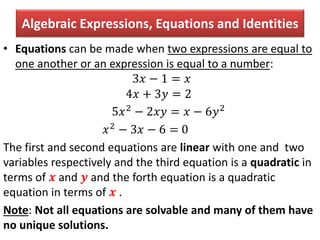 Algebraic Expressions, Equations and Identities
• Equations can be made when two expressions are equal to
one another or an expression is equal to a number:
3𝑥 − 1 = 𝑥
4𝑥 + 3𝑦 = 2
5𝑥2 − 2𝑥𝑦 = 𝑥 − 6𝑦2
𝑥2 − 3𝑥 − 6 = 0
The first and second equations are linear with one and two
variables respectively and the third equation is a quadratic in
terms of 𝒙 and 𝒚 and the forth equation is a quadratic
equation in terms of 𝒙 .
Note: Not all equations are solvable and many of them have
no unique solutions.
 