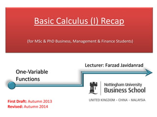 Basic Calculus (I) Recap
(for MSc & PhD Business, Management & Finance Students)
First Draft: Autumn 2013
Revised: Autumn 2014
Lecturer: Farzad Javidanrad
One-Variable
Functions
 