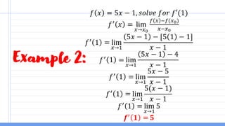 Example 2:
𝑓 𝑥 = 5𝑥 − 1, 𝑠𝑜𝑙𝑣𝑒 𝑓𝑜𝑟 𝑓′(1)
𝑓′
𝑥 = lim
𝑥→𝑥0
𝑓 𝑥 −𝑓(𝑥0)
𝑥−𝑥0
𝑓′
1 = lim
𝑥→1
5𝑥 − 1 − [5 1 − 1]
𝑥 − 1
𝑓′
1 = lim
𝑥→1
5𝑥 − 1 − 4
𝑥 − 1
𝑓′
1 = lim
𝑥→1
5𝑥 − 5
𝑥 − 1
𝑓′
1 = lim
𝑥→1
5(𝑥 − 1)
𝑥 − 1
𝑓′
1 = lim
𝑥→1
5
𝒇′
𝟏 = 𝟓
 