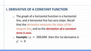 I. DERIVATIVE OF A CONSTANT FUNCTION
● The graph of a horizontal function is a horizontal
line, and a horizontal line has zero slope. Recall
that the derivative measures the slope of the
tangent line, and so the derivative of a constant
term is zero.
● Example : 𝑦 = 300,000 then the 1st derivative is
𝑦’ = 0
 