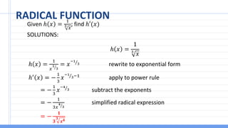 RADICAL FUNCTION
Given ℎ 𝑥 =
1
3
𝑥
; find ℎ′(𝑥)
SOLUTIONS:
ℎ 𝑥 =
1
3
𝑥
ℎ 𝑥 =
1
𝑥 ൗ
1
3
= 𝑥 Τ
−1
3 rewrite to exponential form
ℎ′
𝑥 = −
1
3
𝑥 Τ
−1
3−1
apply to power rule
= −
1
3
𝑥 Τ
−4
3 subtract the exponents
= −
1
3𝑥 ൗ
4
3
simplified radical expression
= −
𝟏
𝟑
𝟑
𝒙𝟒
 