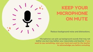 KEEP YOUR
MICROPHONE
ON MUTE
Reduce background noise and distractions.
Microphones can pick up background sounds that may not
bother you but may bother your classmates and teacher. If you
want to say something, raise your hand and wait for the teacher
to acknowledge you before unmuting.
 