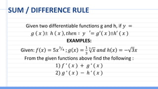 SUM / DIFFERENCE RULE
Given two differentiable functions g and h, if 𝑦 =
𝑔 𝑥  ℎ 𝑥 , 𝑡ℎ𝑒𝑛 ∶ 𝑦 ′
= 𝑔′
𝑥 ℎ′ ( 𝑥 )
EXAMPLES:
Given: 𝑓 𝑥 = 5𝑥 Τ
3
4 ; 𝑔 𝑥 =
1
3
3
𝑥 𝑎𝑛𝑑 ℎ 𝑥 = − 3𝑥
From the given functions above find the following :
1) 𝑓 ‘ ( 𝑥 ) + 𝑔 ‘ ( 𝑥 )
2) 𝑔 ‘ ( 𝑥 ) − ℎ ‘ ( 𝑥 )
 