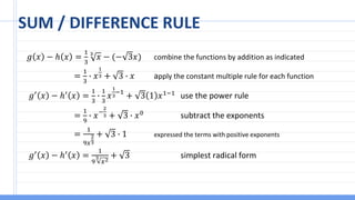 SUM / DIFFERENCE RULE
𝑔 𝑥 − ℎ 𝑥 =
1
3
3
𝑥 − (− 3𝑥) combine the functions by addition as indicated
=
1
3
∙ 𝑥
1
3 + 3 ∙ 𝑥 apply the constant multiple rule for each function
𝑔′
𝑥 − ℎ′
𝑥 =
1
3
∙
1
3
𝑥
1
3
−1
+ 3 1 𝑥1−1
use the power rule
=
1
9
∙ 𝑥−
2
3 + 3 ∙ 𝑥0 subtract the exponents
=
1
9𝑥
2
3
+ 3 ∙ 1 expressed the terms with positive exponents
𝑔′ 𝑥 − ℎ′ 𝑥 =
1
9
3
𝑥2
+ 3 simplest radical form
 