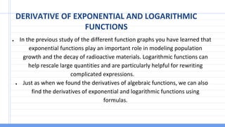 DERIVATIVE OF EXPONENTIAL AND LOGARITHMIC
FUNCTIONS
● In the previous study of the different function graphs you have learned that
exponential functions play an important role in modeling population
growth and the decay of radioactive materials. Logarithmic functions can
help rescale large quantities and are particularly helpful for rewriting
complicated expressions.
● Just as when we found the derivatives of algebraic functions, we can also
find the derivatives of exponential and logarithmic functions using
formulas.
 