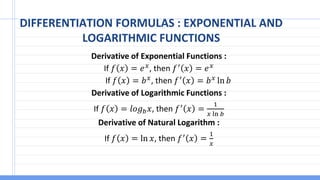 DIFFERENTIATION FORMULAS : EXPONENTIAL AND
LOGARITHMIC FUNCTIONS
Derivative of Exponential Functions :
If 𝑓 𝑥 = 𝑒𝑥
, then 𝑓′
𝑥 = 𝑒𝑥
If 𝑓 𝑥 = 𝑏𝑥, then 𝑓′ 𝑥 = 𝑏𝑥 ln 𝑏
Derivative of Logarithmic Functions :
If 𝑓 𝑥 = 𝑙𝑜𝑔𝑏𝑥, then 𝑓′ 𝑥 =
1
𝑥 ln 𝑏
Derivative of Natural Logarithm :
If 𝑓 𝑥 = ln 𝑥, then 𝑓′ 𝑥 =
1
𝑥
 
