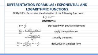 DIFFERENTIATION FORMULAS : EXPONENTIAL AND
LOGARITHMIC FUNCTIONS
EXAMPLES : Determine the derivative of the following functions :
1. 𝑦 = 𝑒−𝑥
SOLUTIONS:
𝑦 =
1
𝑒𝑥 expressed with positive exponent
𝑑𝑦
𝑑𝑥
=
𝑒𝑥∙𝑑 1 ∙[1∙𝑑(𝑒𝑥)
(𝑒𝑥)2 apply the quotient rul
=
𝑒𝑥(0)∙(1)(𝑒𝑥)
(𝑒𝑥)2 simplify the terms
𝑑𝑦
𝑑𝑥
=
−𝑒𝑥
(𝑒𝑥)(𝑒𝑥)
= −
1
𝑒𝑥 derivative in simplest form
 