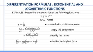 DIFFERENTIATION FORMULAS : EXPONENTIAL AND
LOGARITHMIC FUNCTIONS
EXAMPLES : Determine the derivative of the following functions :
1. 𝑦 = 𝑒−𝑥
SOLUTIONS:
𝑦 =
1
𝑒𝑥 expressed with positive exponent
𝑑𝑦
𝑑𝑥
=
𝑒𝑥∙𝑑 1 ∙[1∙𝑑(𝑒𝑥)
(𝑒𝑥)2 apply the quotient rul
=
𝑒𝑥(0)∙(1)(𝑒𝑥)
(𝑒𝑥)2 simplify the terms
𝑑𝑦
𝑑𝑥
=
−𝑒𝑥
(𝑒𝑥)(𝑒𝑥)
= −
1
𝑒𝑥 derivative in simplest form
 