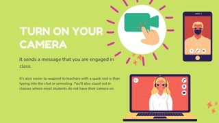 TURN ON YOUR
CAMERA
It sends a message that you are engaged in
class.
It's also easier to respond to teachers with a quick nod is than
typing into the chat or unmuting. You'll also stand out in
classes where most students do not have their camera on.
 