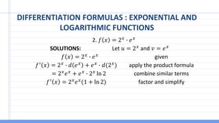 DIFFERENTIATION FORMULAS : EXPONENTIAL AND
LOGARITHMIC FUNCTIONS
2. 𝑓 𝑥 = 2𝑥 ∙ 𝑒𝑥
SOLUTIONS: Let 𝑢 = 2𝑥 and 𝑣 = 𝑒𝑥
𝑓 𝑥 = 2𝑥 ∙ 𝑒𝑥 given
𝑓′ 𝑥 = 2𝑥 ∙ 𝑑 𝑒𝑥 + 𝑒𝑥 ∙ 𝑑(2𝑥) apply the product formula
= 2𝑥𝑒𝑥 + 𝑒𝑥 ∙ 2𝑥 ln 2 combine similar terms
𝑓′
𝑥 = 2𝑥
𝑒𝑥
(1 + ln 2) factor and simplify
 