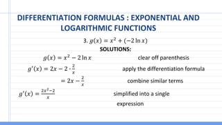 DIFFERENTIATION FORMULAS : EXPONENTIAL AND
LOGARITHMIC FUNCTIONS
3. 𝑔 𝑥 = 𝑥2 + (−2 ln 𝑥)
SOLUTIONS:
𝑔 𝑥 = 𝑥2 − 2 ln 𝑥 clear off parenthesis
𝑔′
𝑥 = 2𝑥 − 2 ∙
2
𝑥
apply the differentiation formula
= 2𝑥 −
2
𝑥
combine similar terms
𝑔′
𝑥 =
2𝑥2−2
𝑥
simplified into a single
expression
 