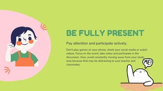 BE FULLY PRESENT
Pay attention and participate actively.
Don't play games on your phone, check your social media or watch
videos. Focus on the event, take notes and participate in the
discussion. Also, avoid constantly moving away from your study
area because that may be distracting to your teacher and
classmates.
 