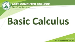 ACTS COMPUTER COLLEGE
Sta. Cruz, Laguna
Basic Calculus
Prepared by:
MS. CHRISHELYN DACSIL
 