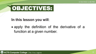 5/16/2022 1:48 PM
ACTS Computer College | Sta. Cruz, Laguna 6
In this lesson you will:
• apply the definition of the derivative of a
function at a given number.
OBJECTIVES:
 
