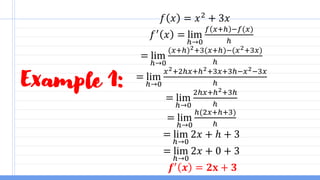 Example 1:
𝑓 𝑥 = 𝑥2
+ 3𝑥
𝑓′
𝑥 = lim
ℎ→0
𝑓 𝑥+ℎ −𝑓(𝑥)
ℎ
= lim
ℎ→0
(𝑥+ℎ)2+3(𝑥+ℎ)−(𝑥2+3𝑥)
ℎ
= lim
ℎ→0
𝑥2+2ℎ𝑥+ℎ2+3𝑥+3ℎ−𝑥2−3𝑥
ℎ
= lim
ℎ→0
2ℎ𝑥+ℎ2+3ℎ
ℎ
= lim
ℎ→0
ℎ(2𝑥+ℎ+3)
ℎ
= lim
ℎ→0
2𝑥 + ℎ + 3
= lim
ℎ→0
2𝑥 + 0 + 3
𝒇′
𝒙 = 𝟐𝐱 + 𝟑
 