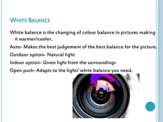 WHITE BALANCE 
White balance is the changing of colour balance in pictures making 
it warmer/cooler. 
Auto- Makes the best judgement of the best balance for the picture. 
Outdoor option- Natural light 
Indoor option- Given light from the surroundings 
Open push- Adapts to the light/ white balance you need. 
 