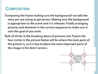 COMPOSITION 
Composing the frame making sure the background/ set tells the 
story you are trying to get across. Making sure the background 
is appropriate to the scene and it is relevant. Finally arranging 
pictures and elements in the correct sequence to make sure it 
suits the goal of you work. 
Rule of thirds: Is the breaking down of pictures into 9 parts the 
four circles in the picture below will be where the main parts of 
the picture is, so it is key to place the most important parts of 
the image in the dots/ corners. 
 